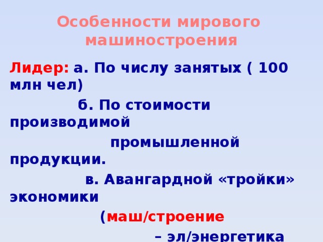 Особенности мирового  машиностроения Лидер:  а. По числу занятых ( 100 млн чел)  б. По стоимости производимой  промышленной продукции.  в. Авангардной «тройки» экономики  ( маш/строение – эл/энергетика – химическая пром-сть)  