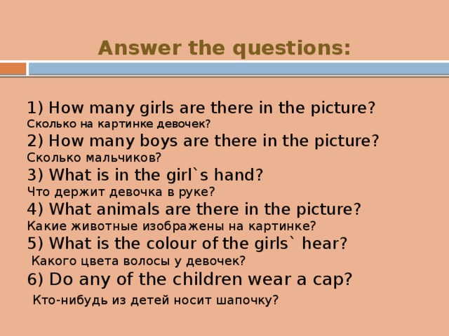 Answer the questions: 1) How many girls are there in the picture? Сколько на картинке девочек? 2) How many boys are there in the picture? Сколько мальчиков? 3) What is in the girl`s hand? Что держит девочка в руке? 4) What animals are there in the picture? Какие животные изображены на картинке? 5) What is the colour of the girls` hear?  Какого цвета волосы у девочек? 6) Do any of the children wear a cap?  Кто-нибудь из детей носит шапочку? 