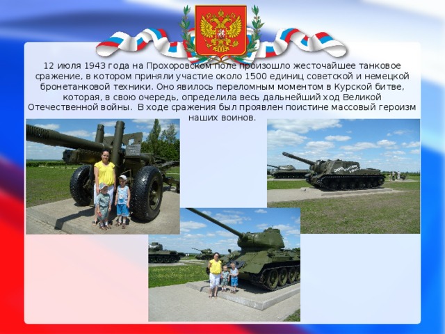 12 июля 1943 года на Прохоровском поле произошло жесточайшее танковое сражение, в котором приняли участие около 1500 единиц советской и немецкой бронетанковой техники. Оно явилось переломным моментом в Курской битве, которая, в свою очередь, определила весь дальнейший ход Великой Отечественной войны.  В ходе сражения был проявлен поистине массовый героизм наших воинов.   