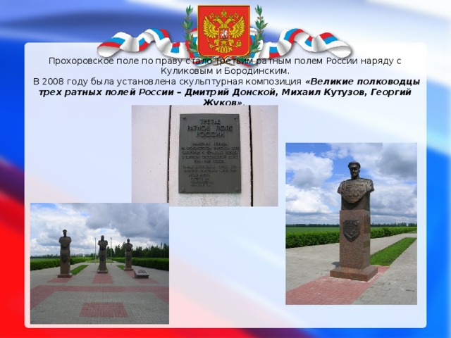 Прохоровское поле по праву стало Третьим ратным полем России наряду с Куликовым и Бородинским.  В 2008 году была установлена скульптурная композиция «Великие полководцы трех ратных полей России – Дмитрий Донской, Михаил Кутузов, Георгий Жуков» .   