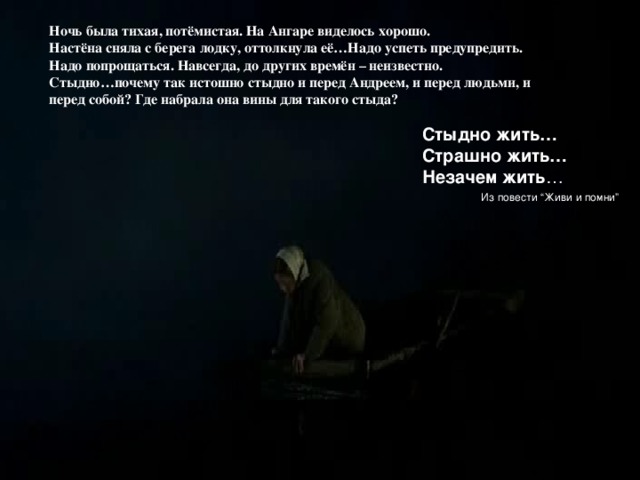 Ночь была тихая, потёмистая. На Ангаре виделось хорошо. Настёна сняла с берега лодку, оттолкнула её…Надо успеть предупредить. Надо попрощаться. Навсегда, до других времён – неизвестно. Стыдно…почему так истошно стыдно и перед Андреем, и перед людьми, и перед собой? Где набрала она вины для такого стыда? Стыдно жить… Страшно жить… Незачем жить …  Из повести “Живи и помни” 