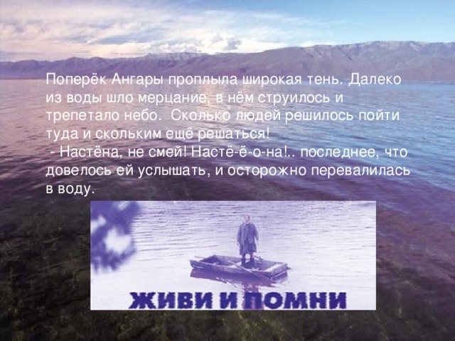 Поперёк Ангары проплыла широкая тень. Далеко из воды шло мерцание, в нём струилось и трепетало небо. Сколько людей решилось пойти туда и скольким ещё решаться!  - Настёна, не смей! Настё-ё-о-на!.. последнее, что довелось ей услышать, и осторожно перевалилась в воду. 