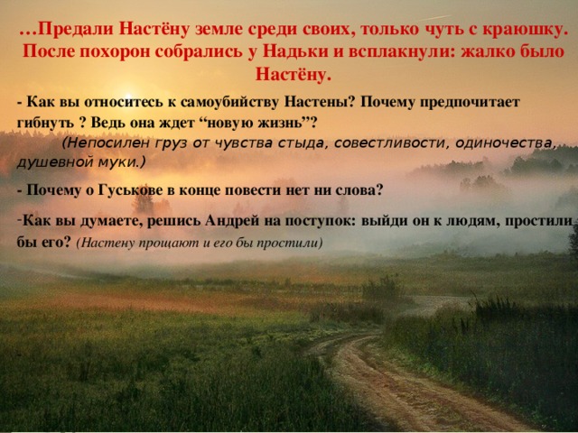… Предали Настёну земле среди своих, только чуть с краюшку. После похорон собрались у Надьки и всплакнули: жалко было Настёну. … Предали Настёну земле среди своих, только чуть с краюшку. После похорон собрались у Надьки и всплакнули: жалко было Настёну. - Как вы относитесь к самоубийству Настены? Почему предпочитает гибнуть ? Ведь она ждет “новую жизнь”?  (Непосилен груз от чувства стыда, совестливости, одиночества, душевной муки.) - Почему о Гуськове в конце повести нет ни слова? Как вы думаете, решись Андрей на поступок: выйди он к людям, простили бы его? (Настену прощают и его бы простили)     21.10.16 http://aida.ucoz.ru 