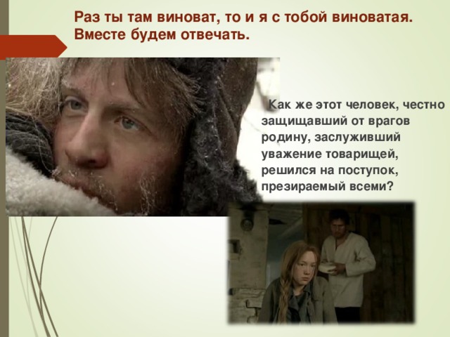 Раз ты там виноват, то и я с тобой виноватая. Вместе будем отвечать.    Как же этот человек, честно защищавший от врагов родину, заслуживший уважение товарищей, решился на поступок, презираемый всеми?  