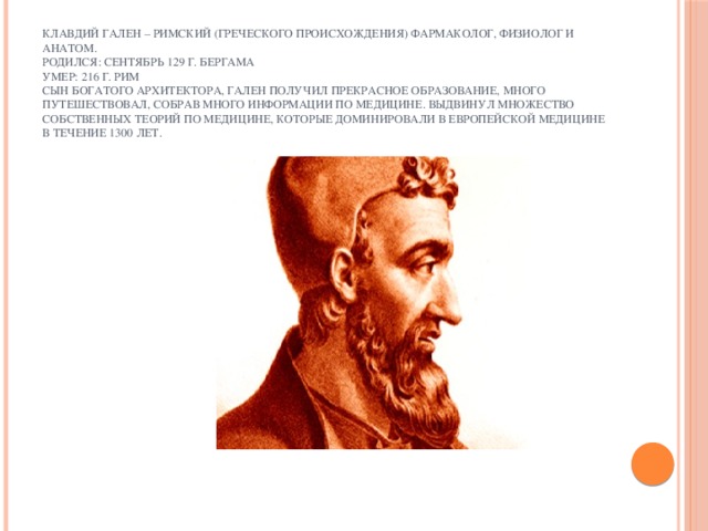 Клавдий Гален – римский (греческого происхождения) фармаколог, физиолог и анатом.  Родился: сентябрь 129 г. Бергама  умер: 216 г. Рим  сын богатого архитектора, Гален получил прекрасное образование, много путешествовал, собрав много информации по медицине. Выдвинул множество собственных теорий по медицине, которые доминировали в Европейской медицине в течение 1300 лет.