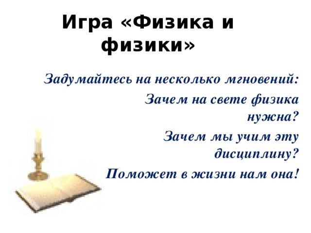 Игра «Физика и физики»   Задумайтесь на несколько мгновений:                              Зачем на свете физика нужна?                             Зачем мы учим эту дисциплину?                              Поможет в жизни нам она! 