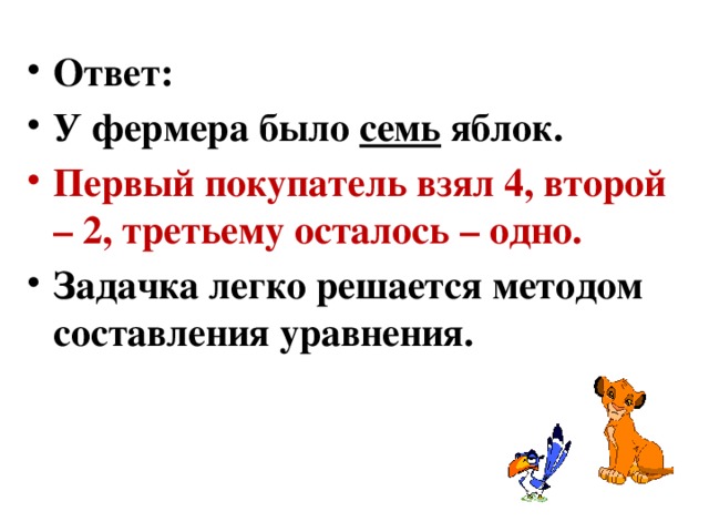 Загадки 1. Фермер на рынке Фермер приехал на базар продавать яблоки. Первый покупатель приобрел сразу половину всех фруктов поштучно и еще пол-яблока. Второй – половину от того, что осталось и также пол-яблока. Третий только один фрукт. После этого весь товар фермера закончился. Сколько же яблок было изначально? 