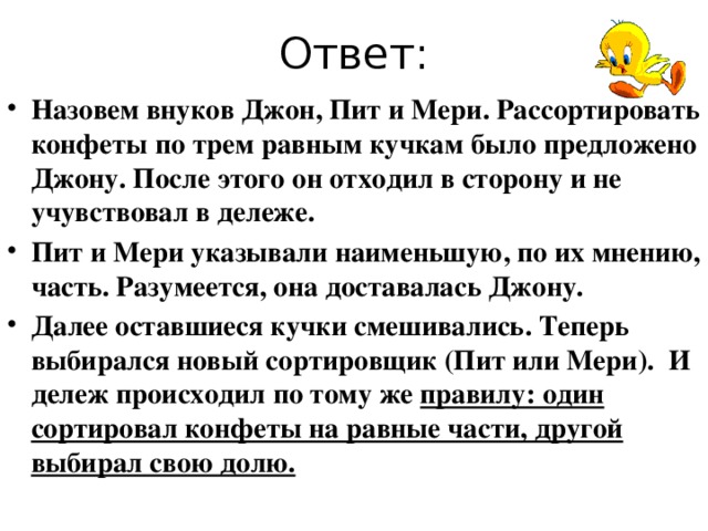  Старинная английская задачка   У одной пожилой женщины было три внука и мешочек одинаковых конфет. Разумеется, она хотела поделить сладости поровну между малышами. Но вышла незадача, карапузы оказались на удивление капризными.  Бабушка рассортировала карамельки в три, как ей казалось, одинаковых кучки. Но когда она попыталась распределить их между внуками, началась ссора. Каждый считал, что его доля меньше. После попытки переложить часть конфет из одной кучи в другую ситуация только ухудшилась. Через некоторое время пожилая женщина все-таки нашла способ, как утихомирить малышей. Каждый получил приблизительно равную часть и был полностью доволен. А что  бы сделали вы на ее месте? 