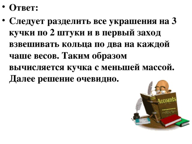 Как определить подделку Перед вами 8 абсолютно одинаковых внешне колец из золота. Вам доподлинно известно, что одно из них с браком. Внутри перстня – пустота, следовательно, оно немного легче остальных. По внешнему виду определить это невозможно. Как найти подделку, используя только 2 взвешивания? 