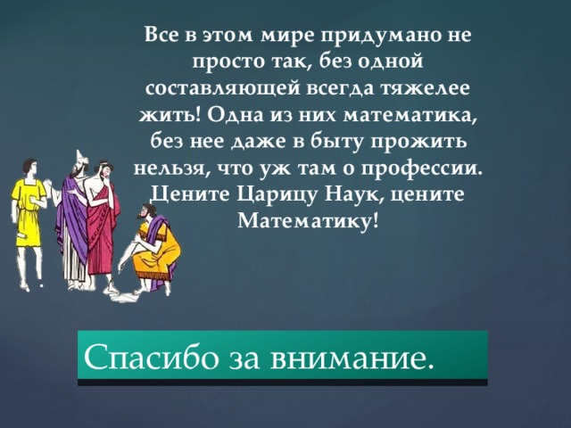 Все в этом мире придумано не просто так, без одной составляющей всегда тяжелее жить! Одна из них математика, без нее даже в быту прожить нельзя, что уж там о профессии. Цените Царицу Наук, цените Математику! Спасибо за внимание. 
