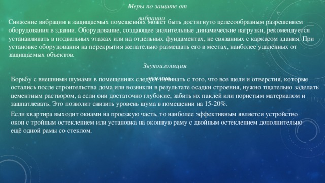 Меры по защите от вибрации Снижение вибрации в защищаемых помещениях может быть достигнуто целесообразным разрешением оборудования в здании. Оборудование, создающее значительные динамические нагрузки, рекомендуется устанавливать в подвальных этажах или на отдельных фундаментах, не связанных с каркасом здания. При установке оборудования на перекрытия желательно размещать его в местах, наиболее удалённых от защищаемых объектов. Звукоизоляция жилищ Борьбу с внешними шумами в помещениях следует начинать с того, что все щели и отверстия, которые остались после строительства дома или возникли в результате осадки строения, нужно тщательно заделать цементным раствором, а если они достаточно глубокие, забить их паклей или пористым материалом и зашпатлевать. Это позволит снизить уровень шума в помещении на 15-20%. Если квартира выходит окнами на проезжую часть, то наиболее эффективным является устройство окон с тройным остеклением или установка на оконную раму с двойным остеклением дополнительно ещё одной рамы со стеклом. 