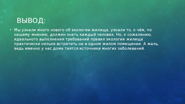 Вывод: Мы узнали много нового об экологии жилища, узнали то, о чём, по нашему мнению, должен знать каждый человек. Но, к сожалению, идеального выполнения требований правил экологии жилища практически нельзя встретить ни в одном жилом помещении. А жаль, ведь именно у нас дома таятся источники многих заболеваний.    