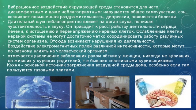Вибрационное воздействие окружающей среды становится для него дискомфортным и даже неблагоприятным: нарушается общее самочувствие, сон, возникает повышенная раздражительность, депрессия, появляются болезни. Длительный шум неблагоприятно влияет на орган слуха, понижая чувствительность к звуку. Он приводит к расстройству деятельности сердца, печени, к истощению и перенапряжению нервных клеток. Ослабленные клетки нервной системы не могут достаточно четко координировать работу различных систем организма. Отсюда возникают нарушения их деятельности. Воздействие электромагнитных полей различной интенсивности, которые могут по-разному влиять на человеческий организм. отмечается увеличение заболевших раком лёгких у женщин, никогда не куривших, но живших у курящих родителей, т.е бывших «пассивными курильщиками» Кухня – основной источник загрязнения воздушной среды дома, особенно если там пользуются газовыми плитами. 
