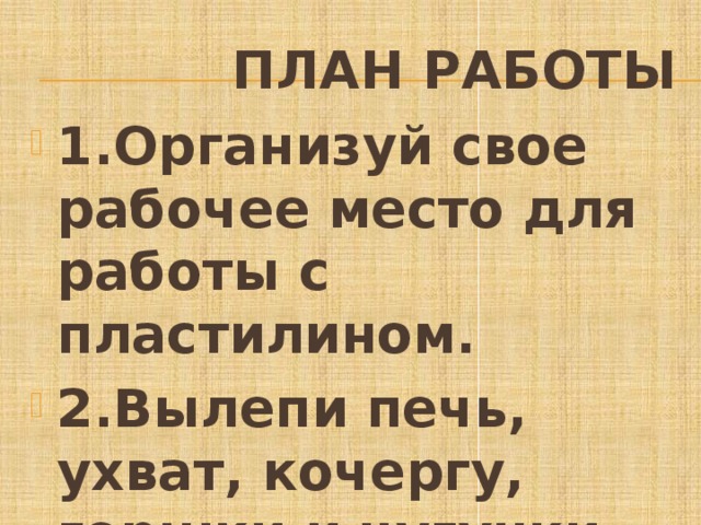  План работы 1.Организуй свое рабочее место для работы с пластилином. 2.Вылепи печь, ухват, кочергу, горшки и чугунки. 3.Составь композицию . 