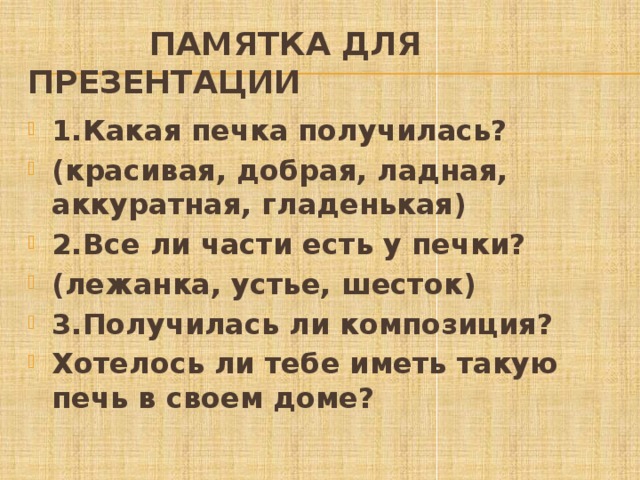  Памятка для презентации 1.Какая печка получилась? (красивая, добрая, ладная, аккуратная, гладенькая) 2.Все ли части есть у печки? (лежанка, устье, шесток) 3.Получилась ли композиция? Хотелось ли тебе иметь такую печь в своем доме? 