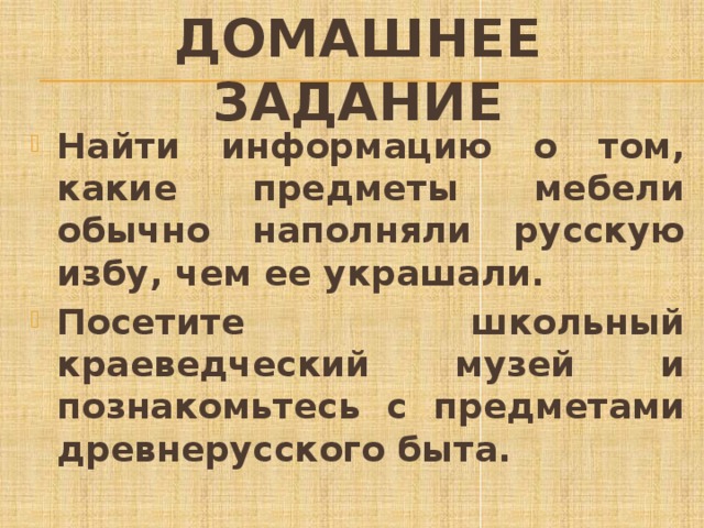Домашнее задание Найти информацию о том, какие предметы мебели обычно наполняли русскую избу, чем ее украшали. Посетите школьный краеведческий музей и познакомьтесь с предметами древнерусского быта. 