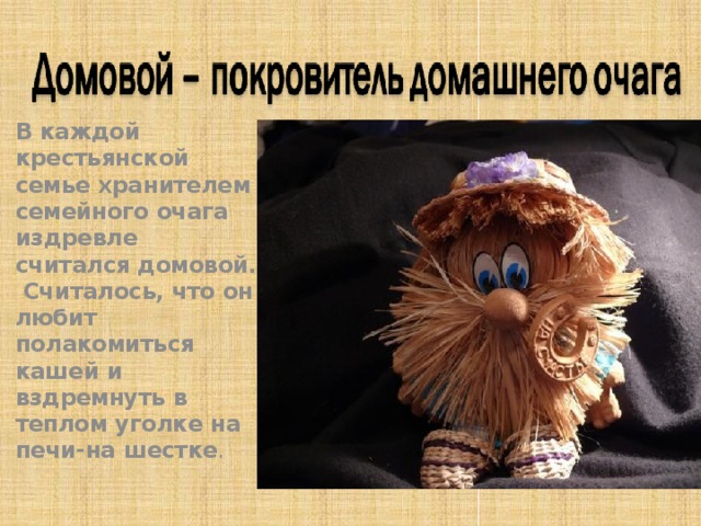  В каждой крестьянской семье хранителем семейного очага издревле считался домовой. Считалось, что он любит полакомиться кашей и вздремнуть в теплом уголке на печи-на шестке .  