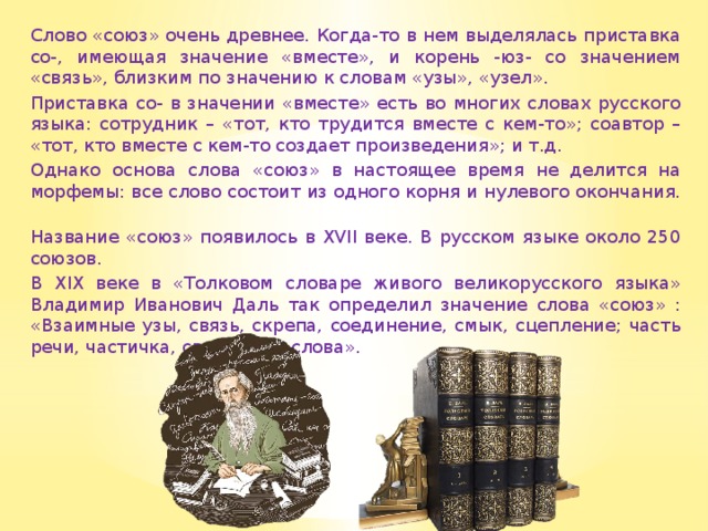 Слово «союз» очень древнее. Когда-то в нем выделялась приставка со-, имеющая значение «вместе», и корень -юз- со значением «связь», близким по значению к словам «узы», «узел». Приставка со- в значении «вместе» есть во многих словах русского языка: сотрудник – «тот, кто трудится вместе с кем-то»; соавтор – «тот, кто вместе с кем-то создает произведения»; и т.д. Однако основа слова «союз» в настоящее время не делится на морфемы: все слово состоит из одного корня и нулевого окончания. Название «союз» появилось в XVII веке. В русском языке около 250 союзов. В XIX веке в «Толковом словаре живого великорусского языка» Владимир Иванович Даль так определил значение слова «союз» : «Взаимные узы, связь, скрепа, соединение, смык, сцепление; часть речи, частичка, связующая слова». 