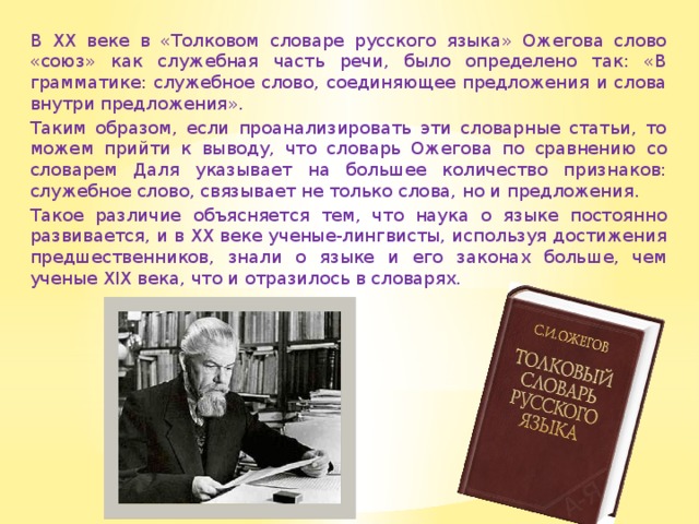 В XX веке в «Толковом словаре русского языка» Ожегова слово «союз» как служебная часть речи, было определено так: «В грамматике: служебное слово, соединяющее предложения и слова внутри предложения». Таким образом, если проанализировать эти словарные статьи, то можем прийти к выводу, что словарь Ожегова по сравнению со словарем Даля указывает на большее количество признаков: служебное слово, связывает не только слова, но и предложения. Такое различие объясняется тем, что наука о языке постоянно развивается, и в XX веке ученые-лингвисты, используя достижения предшественников, знали о языке и его законах больше, чем ученые XIX века, что и отразилось в словарях. 