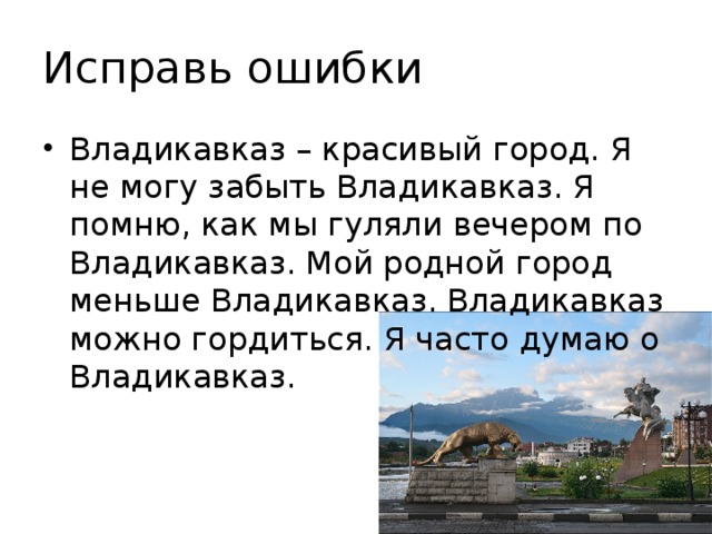 Исправь ошибки Владикавказ – красивый город. Я не могу забыть Владикавказ. Я помню, как мы гуляли вечером по Владикавказ. Мой родной город меньше Владикавказ. Владикавказ можно гордиться. Я часто думаю о Владикавказ. 
