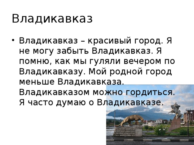 Владикавказ Владикавказ – красивый город. Я не могу забыть Владикавказ. Я помню, как мы гуляли вечером по Владикавказу. Мой родной город меньше Владикавказа. Владикавказом можно гордиться. Я часто думаю о Владикавказе. 