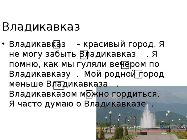 Владикавказ Владикавказ – красивый город. Я не могу забыть Владикавказ . Я помню, как мы гуляли вечером по Владикавказу . Мой родной город меньше Владикавказа . Владикавказом можно гордиться. Я часто думаю о Владикавказе . 