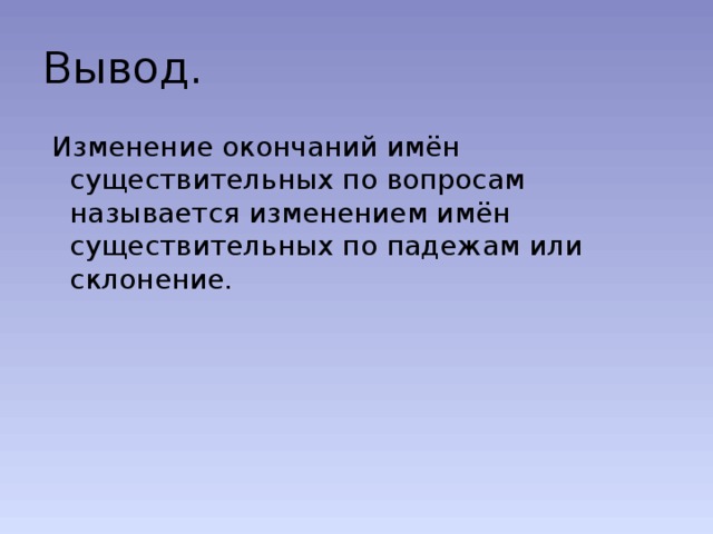 Вывод.  Изменение окончаний имён существительных по вопросам называется изменением имён существительных по падежам или склонение. 
