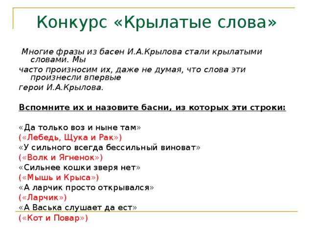 Конкурс «Крылатые слова»  Многие фразы из басен И.А.Крылова стали крылатыми словами. Мы часто произносим их, даже не думая, что слова эти произнесли впервые герои И.А.Крылова.  Вспомните их и назовите басни, из которых эти строки:  «Да только воз и ныне там» («Лебедь, Щука и Рак») «У сильного всегда бессильный виноват» («Волк и Ягненок») «Сильнее кошки зверя нет» («Мышь и Крыса») «А ларчик просто открывался» («Ларчик») «А Васька слушает да ест» («Кот и Повар») 