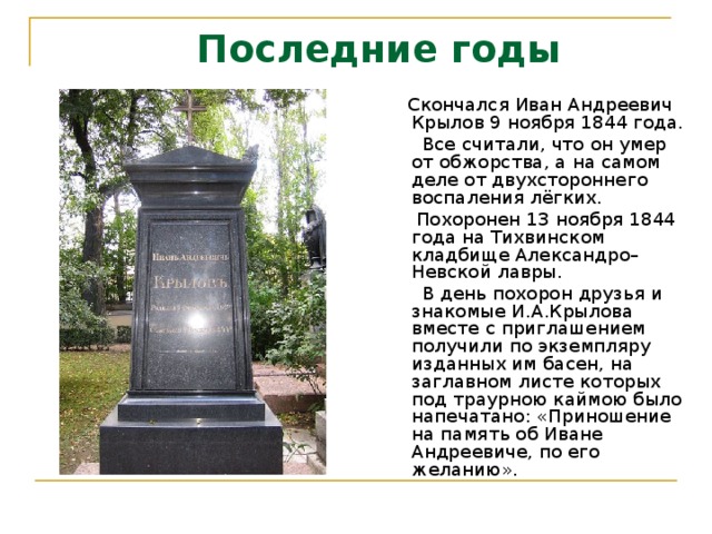  Последние годы    Скончался Иван Андреевич Крылов 9 ноября 1844 года.  Все считали, что он умер от обжорства, а на самом деле от двухстороннего воспаления лёгких.  Похоронен 13 ноября 1844 года на Тихвинском кладбище Александро–Невской лавры.  В день похорон друзья и знакомые И.А.Крылова вместе с приглашением получили по экземпляру изданных им басен, на заглавном листе которых под траурною каймою было напечатано: «Приношение на память об Иване Андреевиче, по его желанию».  