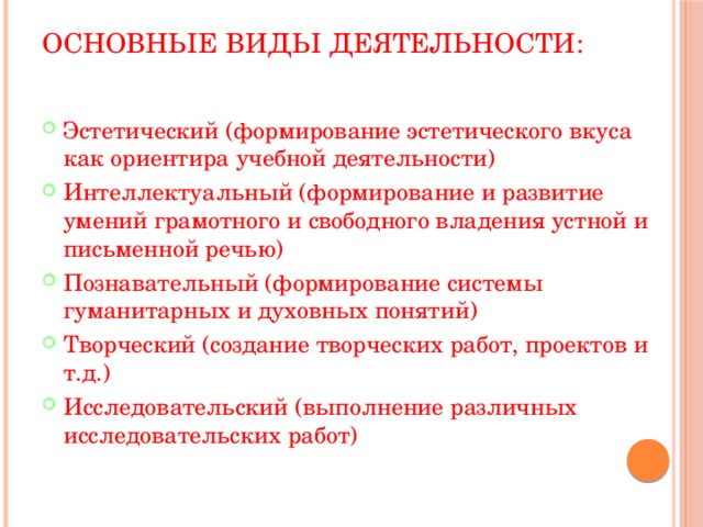 Основные виды деятельности:   Эстетический (формирование эстетического вкуса как ориентира учебной деятельности) Интеллектуальный (формирование и развитие умений грамотного и свободного владения устной и письменной речью) Познавательный (формирование системы гуманитарных и духовных понятий) Творческий (создание творческих работ, проектов и т.д.) Исследовательский (выполнение различных исследовательских работ) 