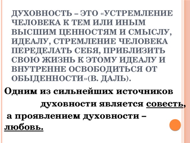 Духовность – это «устремление человека к тем или иным высшим ценностям и смыслу, идеалу, стремление человека переделать себя, приблизить свою жизнь к этому идеалу и внутренне освободиться от обыденности»(В. Даль).  Одним из сильнейших источников  духовности является совесть ,  а проявлением духовности – любовь. 