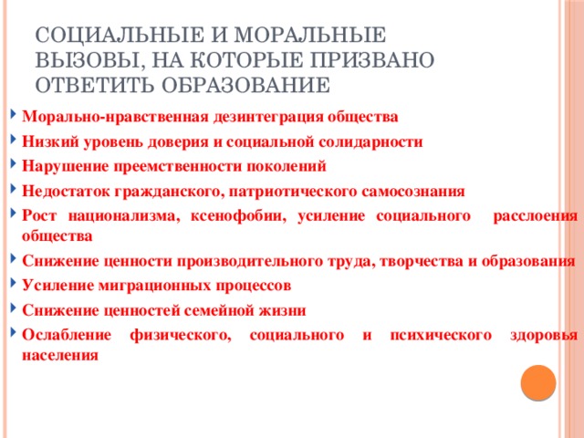 Социальные и моральные вызовы, на которые призвано ответить образование Морально-нравственная дезинтеграция общества Низкий уровень доверия и социальной солидарности Нарушение преемственности поколений Недостаток гражданского, патриотического самосознания Рост национализма, ксенофобии, усиление социального расслоения общества Снижение ценности производительного труда, творчества и образования Усиление миграционных процессов Снижение ценностей семейной жизни Ослабление физического, социального и психического здоровья населения 