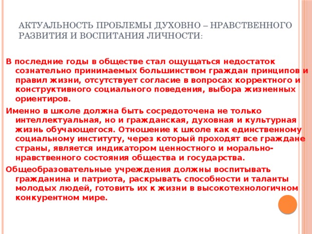Актуальность проблемы духовно – нравственного развития и воспитания личности : В последние годы в обществе стал ощущаться недостаток сознательно принимаемых большинством граждан принципов и правил жизни, отсутствует согласие в вопросах корректного и конструктивного социального поведения, выбора жизненных ориентиров. Именно в школе должна быть сосредоточена не только интеллектуальная, но и гражданская, духовная и культурная жизнь обучающегося. Отношение к школе как единственному социальному институту, через который проходят все граждане страны, является индикатором ценностного и морально-нравственного состояния общества и государства. Общеобразовательные учреждения должны воспитывать гражданина и патриота, раскрывать способности и таланты молодых людей, готовить их к жизни в высокотехнологичном конкурентном мире. 