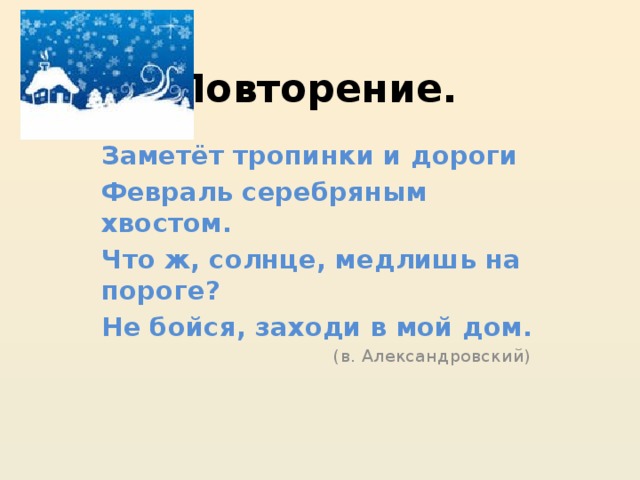 Повторение. Заметёт тропинки и дороги Февраль серебряным хвостом. Что ж, солнце, медлишь на пороге? Не бойся, заходи в мой дом. (в. Александровский) 