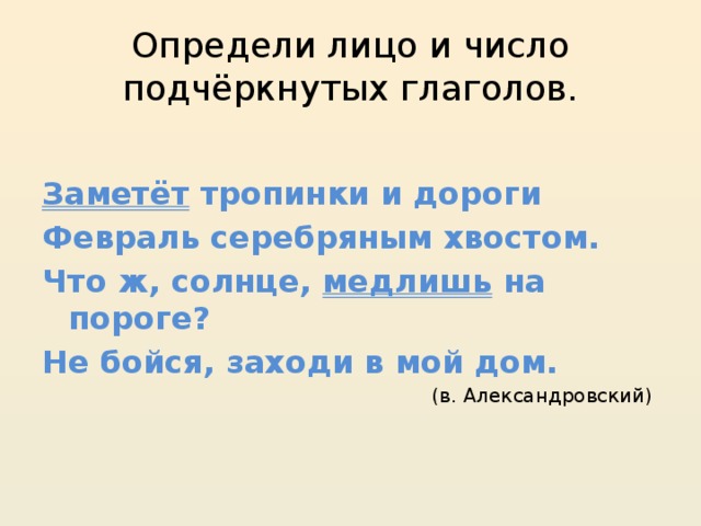 Определи лицо и число подчёркнутых глаголов. Заметёт тропинки и дороги Февраль серебряным хвостом. Что ж, солнце, медлишь на пороге? Не бойся, заходи в мой дом. (в. Александровский) 