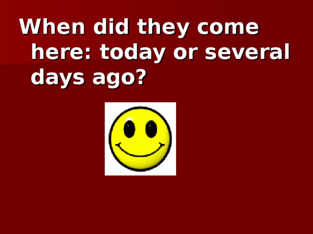 When did they come here: today or several days ago?