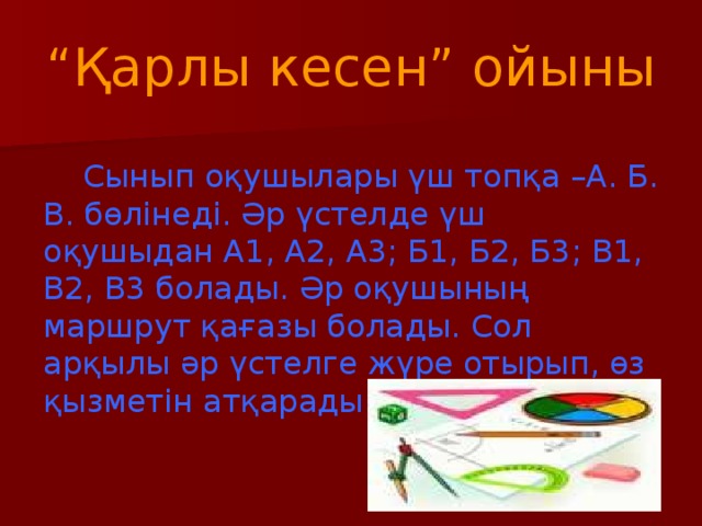 “ Қарлы кесен” ойыны  Сынып оқушылары үш топқа –А. Б. В. бөлінеді. Әр үстелде үш оқушыдан А1, А2, А3; Б1, Б2, Б3; В1, В2, В3 болады. Әр оқушының маршрут қағазы болады. Сол арқылы әр үстелге жүре отырып, өз қызметін атқарады.