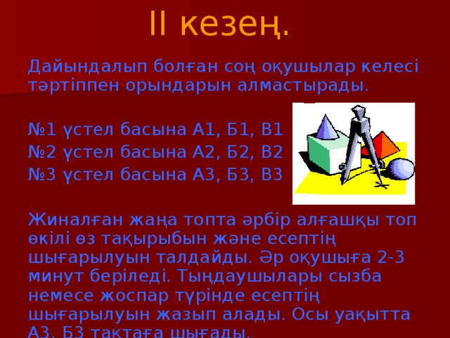 II кезең.   Дайындалып болған соң оқушылар келесі тәртіппен орындарын алмастырады. № 1 үстел басына А1, Б1, В1 № 2 үстел басына А2, Б2, В2 № 3 үстел басына А3, Б3, В3 Жиналған жаңа топта әрбір алғашқы топ өкілі өз тақырыбын және есептің шығарылуын талдайды. Әр оқушыға 2-3 минут беріледі. Тыңдаушылары сызба немесе жоспар түрінде есептің шығарылуын жазып алады. Осы уақытта А3, Б3 тақтаға шығады.