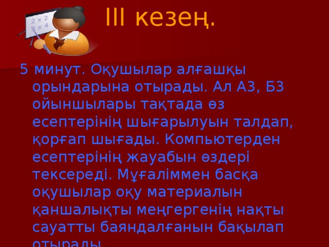 III кезең.   5 минут. Оқушылар алғашқы орындарына отырады. Ал А3, Б3 ойыншылары тақтада өз есептерінің шығарылуын талдап, қорғап шығады. Компьютерден есептерінің жауабын өздері тексереді. Мұғаліммен басқа оқушылар оқу материалын қаншалықты меңгергенің нақты сауатты баяндалғанын бақылап отырады.