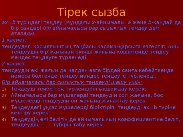 Тірек сызба ах=b түріндегі теңдеу (мұндағы х -айнымалы, а және b -қандай да бір сандар) бір айнымалысы бар сызықтық теңдеу деп аталады. 1 қасиет: теңдеудегі қосылғыштың таңбасы қарама-қарсыға өзгертіп, оны теңдеудің бір жағынан екінші жағына көшіргенде теңдеу мәндес теңдеуге түрленеді. 2 қасиет: теңдеудің екі жағын да нөлден өзге бірдей санға көбейткенде немесе бөлгенде теңдеу мәндес теңдеуге түрленеді. Бір айнамаласы бар сызықтық теңдеуді шешу үшін: