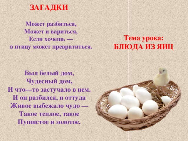 ЗАГАДКИ Может разбиться, Может и вариться, Если хочешь — в птицу может превратиться.    Тема урока: БЛЮДА ИЗ ЯИЦ Был белый дом, Чудесный дом, И что—то застучало в нем. И он разбился, и оттуда Живое выбежало чудо — Такое теплое, такое Пушистое и золотое. 
