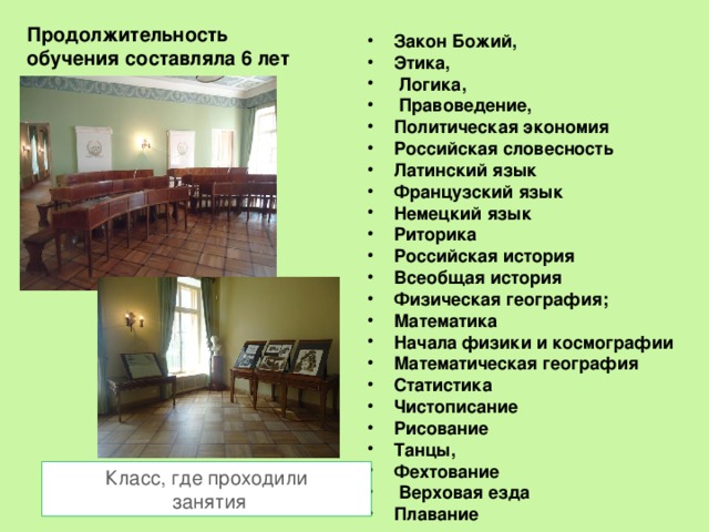 Продолжительность обучения составляла 6 лет Закон Божий, Этика,  Логика,  Правоведение, Политическая экономия Российская словесность Латинский язык Французский язык Немецкий язык Риторика Российская история Всеобщая история Физическая география; Математика Начала физики и космографии Математическая география Статистика Чистописание Рисование Танцы, Фехтование  Верховая езда Плавание  Класс, где проходили  занятия 