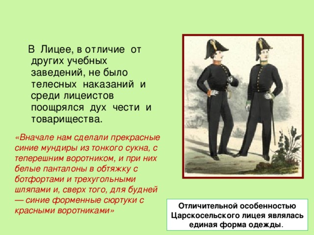 Отличительной особенностью  Царскосельского  лицея являлась единая форма одежды .  В Лицее, в отличие от других учебных заведений, не было телесных наказаний и среди лицеистов поощрялся дух чести и товарищества. «Вначале нам сделали прекрасные синие мундиры из тонкого сукна, с теперешним воротником, и при них белые панталоны в обтяжку с ботфортами и трехугольными шляпами и, сверх того, для будней — синие форменные сюртуки с красными воротниками» 