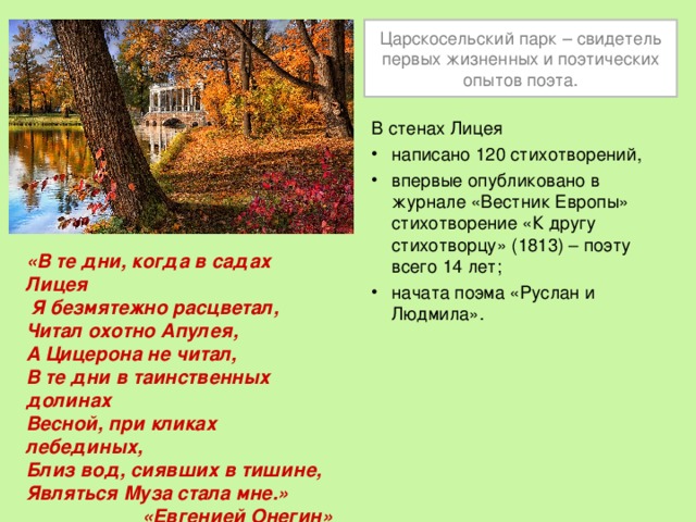 Царскосельский парк – свидетель первых жизненных и поэтических опытов поэта. В стенах Лицея написано 120 стихотворений, впервые опубликовано в журнале «Вестник Европы» стихотворение «К другу стихотворцу» (1813) – поэту всего 14 лет; начата поэма «Руслан и Людмила».  «В те дни, когда в садах Лицея  Я безмятежно расцветал, Читал охотно Апулея, А Цицерона не читал, В те дни в таинственных долинах Весной, при кликах лебединых, Близ вод, сиявших в тишине, Являться Муза стала мне.» «Евгенией Онегин» 