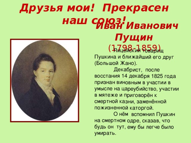  Лицейский товарищ Пушкина и ближайший его друг (Большой Жано).  Декабрист, после восстания 14 декабря 1825 года признан виновным в участии в умысле на цареубийство, участии в мятеже и приговорён к смертной казни, заменённой пожизненной каторгой.  О нём вспомнил Пушкин на смертном одре, сказав, что будь он тут, ему бы легче было умирать. Друзья мои! Прекрасен наш союз!   Иван Иванович Пущин  (1798-1859)  