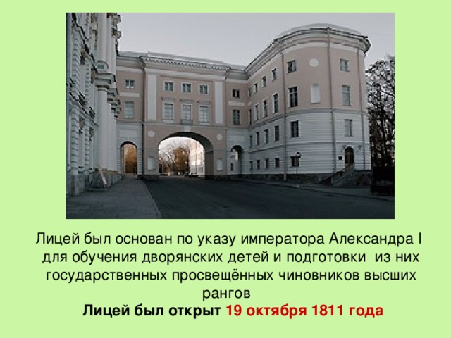 Лицей был основан по указу императора Александра I для обучения дворянских детей и подготовки из них государственных просвещённых чиновников высших рангов  Лицей был открыт 19 октября 1811 года 