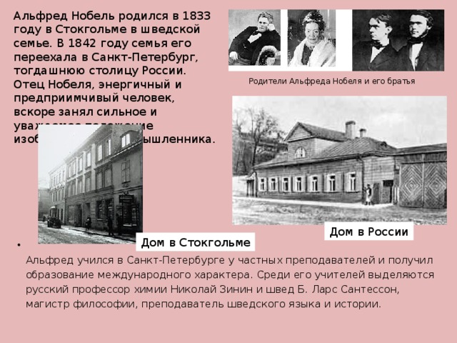 Альфред Нобель родился в 1833 году в Стокгольме в шведской семье. В 1842 году семья его переехала в Санкт-Петербург, тогдашнюю столицу России. Отец Нобеля, энергичный и предприимчивый человек, вскоре занял сильное и уважаемое положение изобретателя и промышленника.   Родители Альфреда Нобеля и его братья Дом в России Дом в Стокгольме  Альфред учился в Санкт-Петербурге у частных преподавателей и получил образование международного характера. Среди его учителей выделяются русский профессор химии Николай Зинин и швед Б. Ларс Сантессон, магистр философии, преподаватель шведского языка и истории.   