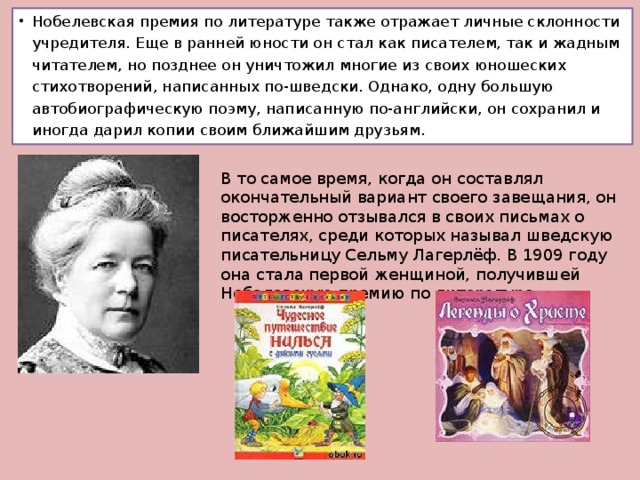 Нобелевская премия по литературе также отражает личные склонности учредителя. Еще в ранней юности он стал как писателем, так и жадным читателем, но позднее он уничтожил многие из своих юношеских стихотворений, написанных по-шведски. Однако, одну большую автобиографическую поэму, написанную по-английски, он сохранил и иногда дарил копии своим ближайшим друзьям. В то самое время, когда он составлял окончательный вариант своего завещания, он восторженно отзывался в своих письмах о писателях, среди которых называл шведскую писательницу Сельму Лагерлёф. В 1909 году она стала первой женщиной, получившей Нобелевскую премию по литературе.    