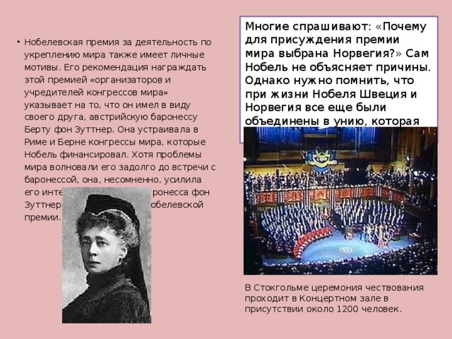 Многие спрашивают: «Почему для присуждения премии мира выбрана Норвегия?» Сам Нобель не объясняет причины. Однако нужно помнить, что при жизни Нобеля Швеция и Норвегия все еще были объединены в унию, которая мирно распалась в 1905 году. Нобелевская премия за деятельность по укреплению мира также имеет личные мотивы. Его рекомендация награждать этой премией «организаторов и учредителей конгрессов мира» указывает на то, что он имел в виду своего друга, австрийскую баронессу Берту фон Зуттнер. Она устраивала в Риме и Берне конгрессы мира, которые Нобель финансировал. Хотя проблемы мира волновали его задолго до встречи с баронессой, она, несомненно, усилила его интерес. В 1905 году баронесса фон Зуттнер стала лауреатом Нобелевской премии.   В Стокгольме церемония чествования проходит в Концертном зале в присутствии около 1200 человек. 