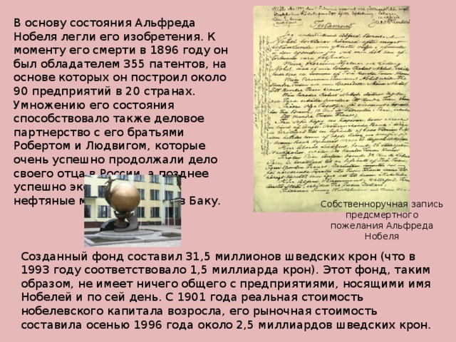 В основу состояния Альфреда Нобеля легли его изобретения. К моменту его смерти в 1896 году он был обладателем 355 патентов, на основе которых он построил около 90 предприятий в 20 странах. Умножению его состояния способствовало также деловое партнерство с его братьями Робертом и Людвигом, которые очень успешно продолжали дело своего отца в России, а позднее успешно эксплуатировали нефтяные месторождения в Баку.   Собственноручная запись предсмертного пожелания Альфреда Нобеля Созданный фонд составил 31,5 миллионов шведских крон (что в 1993 году соответствовало 1,5 миллиарда крон). Этот фонд, таким образом, не имеет ничего общего с предприятиями, носящими имя Нобелей и по сей день. С 1901 года реальная стоимость нобелевского капитала возросла, его рыночная стоимость составила осенью 1996 года около 2,5 миллиардов шведских крон.   